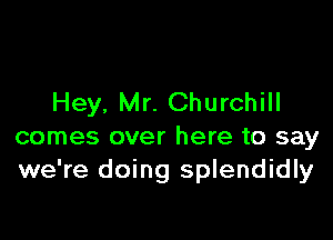 Hey, Mr. Churchill

comes over here to say
we're doing splendidly