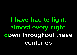 l have had to fight,

almost every night,
down throughout these
centuries