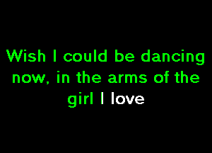 Wish I could be dancing

now, in the arms of the
girl I love