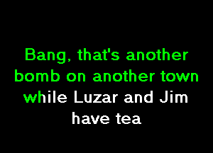 Bang, that's another

bomb on another town
while Luzar and Jim
have tea