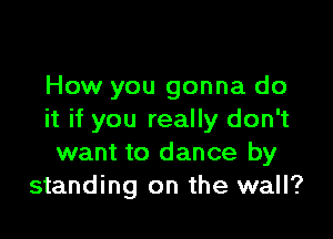 How you gonna do

it if you really don't
want to dance by
standing on the wall?