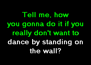 Tell me, how
you gonna do it if you

really don't want to
dance by standing on
the wall?