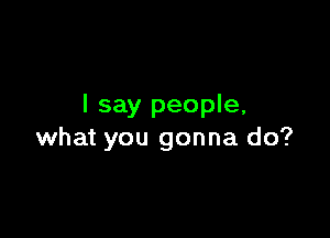 I say people,

what you gonna do?