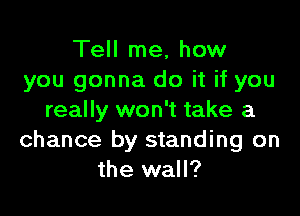Tell me, how
you gonna do it if you

really won't take a
chance by standing on
the wall?
