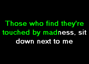 Those who find they're

touched by madness, sit
down next to me