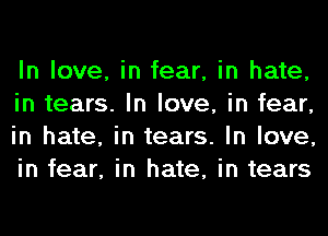In love, in fear, in hate,
in tears. In love, in fear,
in hate, in tears. In love,
in fear, in hate, in tears