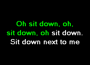 Oh sit down, oh,

sit down, oh sit down.
Sit down next to me