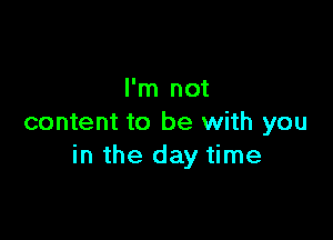 I'm not

content to be with you
in the day time