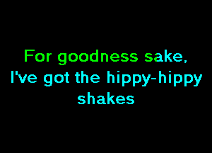 For goodness sake,

I've got the hippy-hippy
shakes
