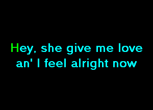 Hey, she give me love

an' I feel alright now