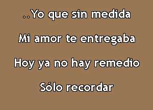 ..Yo que sin medida

Mi amor te entregaba

Hoy ya no hay remedio

Sblo recordar