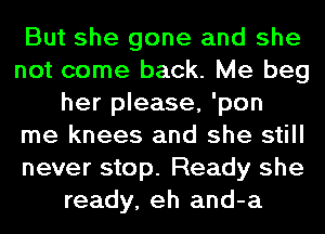 But she gone and she
not come back. Me beg
her please, 'pon
me knees and she still
never stop. Ready she
ready, eh and-a
