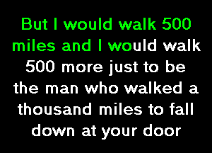 But I would walk 500
miles and I would walk
500 more just to be
the man who walked a
thousand miles to fall
down at your door