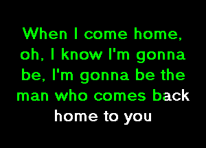 When I come home,
oh, I know I'm gonna
be, I'm gonna be the
man who comes back
home to you
