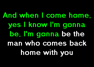 And when I come home,
yes I know I'm gonna
be, I'm gonna be the
man who comes back

home with you