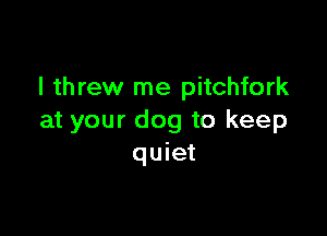 I threw me pitchfork

at your dog to keep
quiet