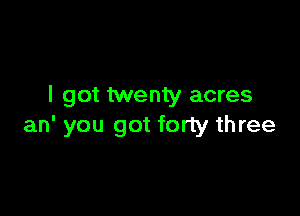 I got twenty acres

an' you got forty three