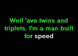 Well 'ave twins and

triplets, I'm a man built
for speed