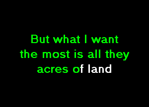 But what I want

the most is all they
acres of land