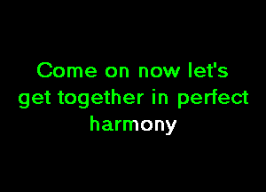 Come on now let's

get together in perfect
harmony