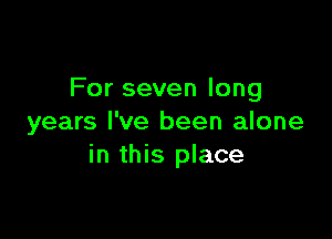 For seven long

years I've been alone
in this place