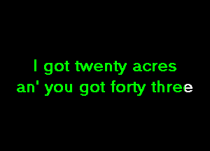 I got twenty acres

an' you got forty three