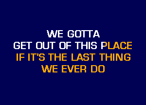 WE GO'ITA
GET OUT OF THIS PLACE
IF IT'S THE LAST THING
WE EVER DO