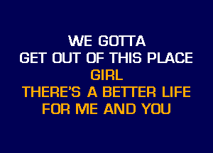 WE GO'ITA
GET OUT OF THIS PLACE
GIRL
THERE'S A BETTER LIFE
FOR ME AND YOU