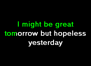 I might be great

tomorrow but hopeless
yesterday