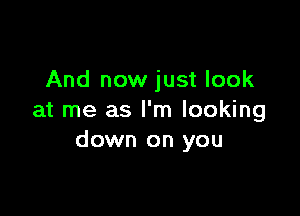 And now just look

at me as I'm looking
down on you