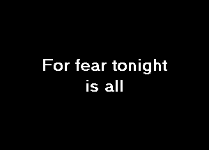 For fear tonight

is all