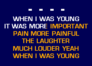 WHEN I WAS YOUNG
IT WAS MORE IMPORTANT
PAIN MORE PAINFUL
THE LAUGHTEF!
MUCH LOUDER YEAH
WHEN I WAS YOUNG