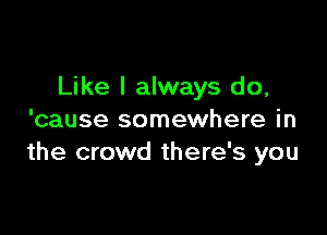 Like I always do,

'cause somewhere in
the crowd there's you