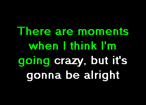 There are moments
when lthink I'm

going crazy, but it's
gonna be alright