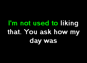 I'm not used to liking

that. You ask how my
day was