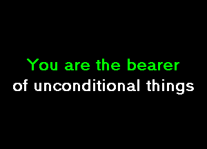 You are the bearer

of unconditional things
