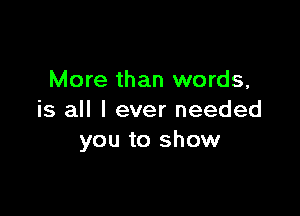 More than words,

is all I ever needed
you to show