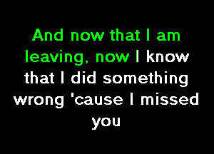 And now that I am
leaving, now I know
that I did something

wrong 'cause I missed
you