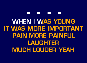 WHEN I WAS YOUNG
IT WAS MORE IMPORTANT
PAIN MORE PAINFUL
LAUGHTEF!
MUCH LOUDER YEAH