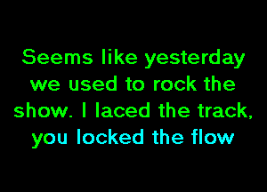 Seems like yesterday
we used to rock the
show. I laced the track,
you locked the flow