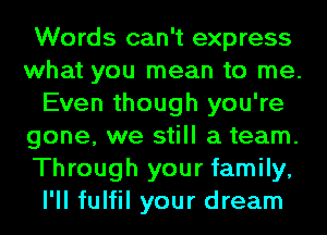 Words can't express
what you mean to me.
Even though you're
gone, we still a team.
Through your family,
I'll fulfil your dream