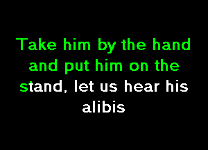 Take him by the hand
and put him on the

stand, let us hear his
alibis