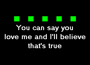 El III E El El
You can say you

love me and I'll believe
that's true