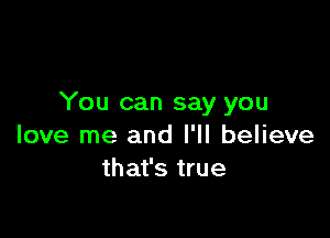 You can say you

love me and I'll believe
that's true