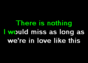 There is nothing

I would miss as long as
we're in love like this