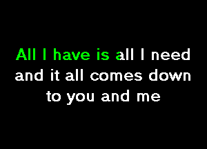 All I have is all I need

and it all comes down
to you and me