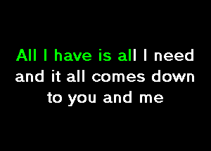 All I have is all I need

and it all comes down
to you and me