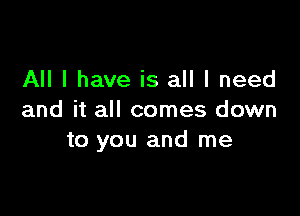 All I have is all I need

and it all comes down
to you and me