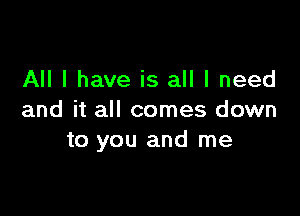 All I have is all I need

and it all comes down
to you and me