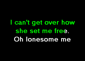 I can't get over how

she set me free.
Oh lonesome me